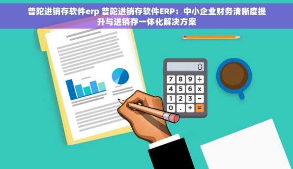 普陀进销存软件erp 普陀进销存软件ERP：中小企业财务清晰度提升与进销存一体化解决方案