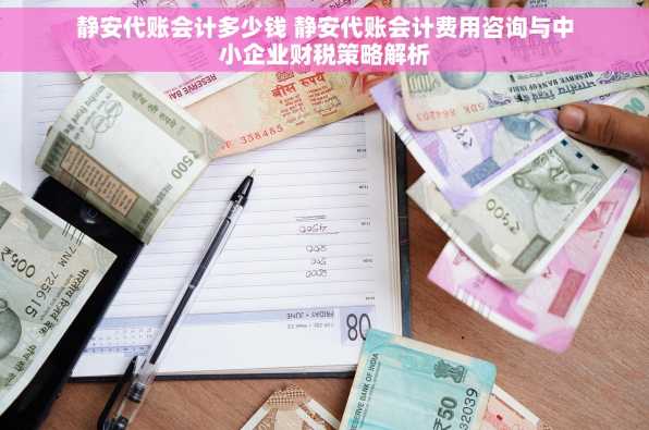 静安代账会计多少钱 静安代账会计费用咨询与中小企业财税策略解析
