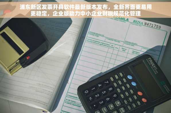 浦东新区发票开具软件最新版本发布，全新界面更易用更稳定，企业版助力中小企业财税规范化管理