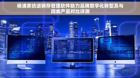 杨浦家纺进销存管理软件助力品牌数字化转型及与同类产品对比评测