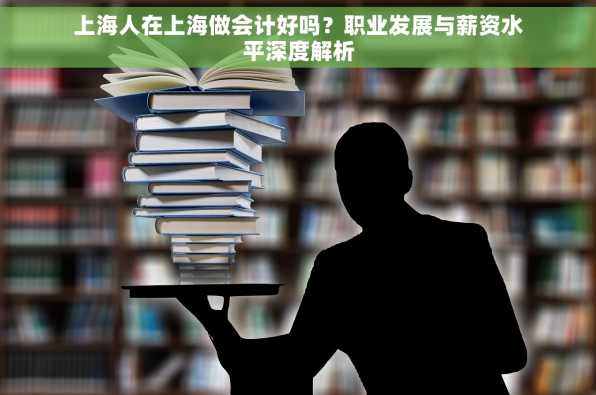 上海人在上海做会计好吗？职业发展与薪资水平深度解析