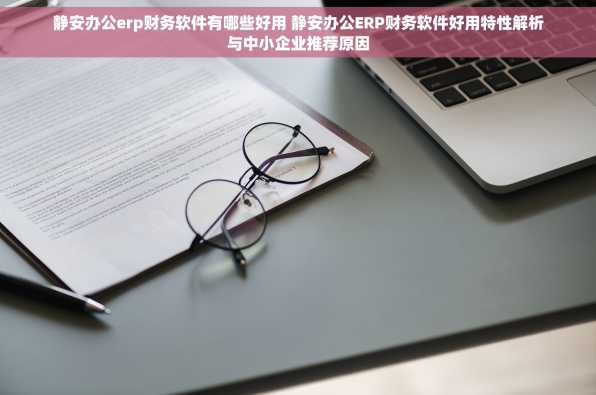 静安办公erp财务软件有哪些好用 静安办公ERP财务软件好用特性解析与中小企业推荐原因