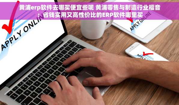 黄浦erp软件去哪买便宜些呢 黄浦零售与制造行业福音：省钱实用又高性价比的ERP软件哪里买