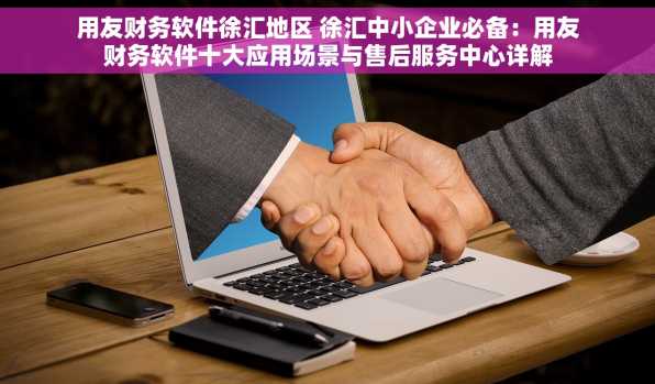 用友财务软件徐汇地区 徐汇中小企业必备：用友财务软件十大应用场景与售后服务中心详解