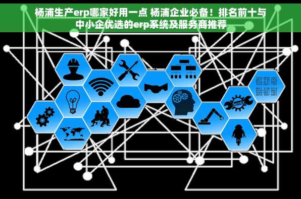 杨浦生产erp哪家好用一点 杨浦企业必备！排名前十与中小企优选的erp系统及服务商推荐