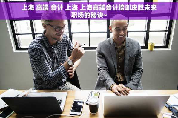 上海 高端 会计 上海 上海高端会计培训决胜未来职场的秘诀~