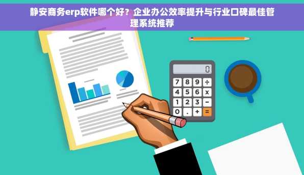 静安商务erp软件哪个好？企业办公效率提升与行业口碑最佳管理系统推荐