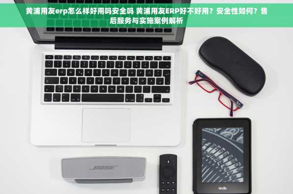 黄浦用友erp怎么样好用吗安全吗 黄浦用友ERP好不好用？安全性如何？售后服务与实施案例解析