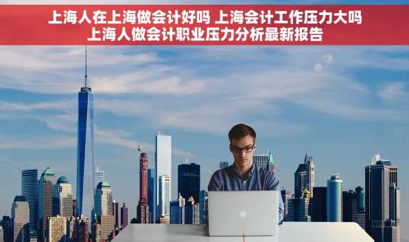 上海人在上海做会计好吗 上海会计工作压力大吗上海人做会计职业压力分析最新报告