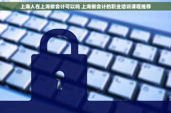 上海人在上海做会计可以吗 上海做会计的职业培训课程推荐