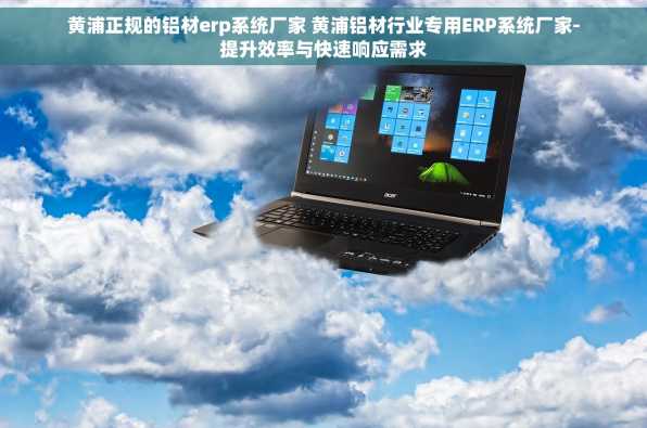 黄浦正规的铝材erp系统厂家 黄浦铝材行业专用ERP系统厂家-提升效率与快速响应需求
