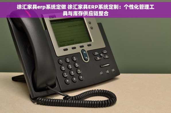 徐汇家具erp系统定做 徐汇家具ERP系统定制：个性化管理工具与库存供应链整合