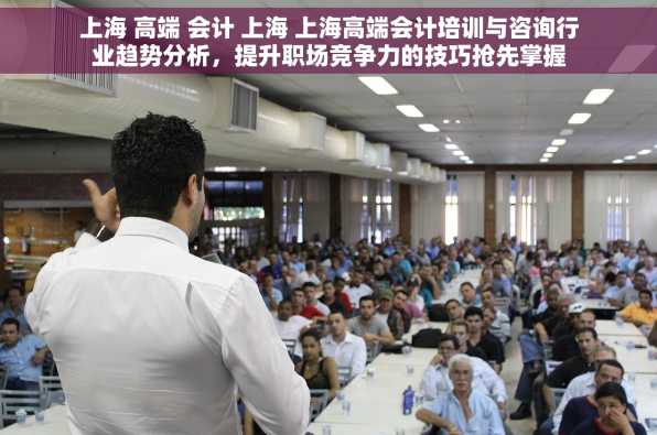 上海 高端 会计 上海 上海高端会计培训与咨询行业趋势分析，提升职场竞争力的技巧抢先掌握