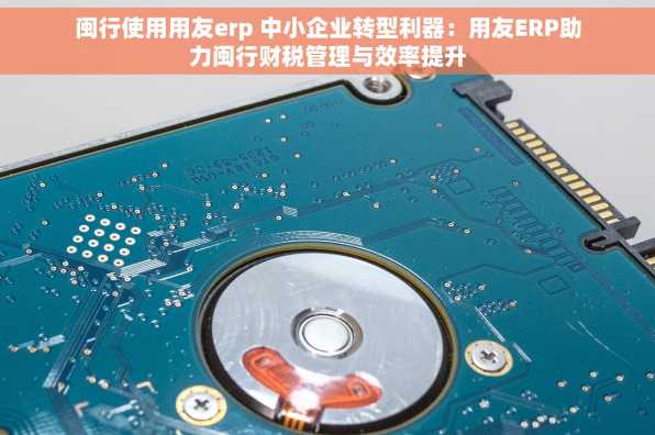 闽行使用用友erp 中小企业转型利器：用友ERP助力闽行财税管理与效率提升