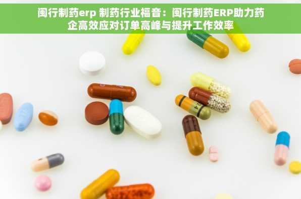 闽行制药erp 制药行业福音：闽行制药ERP助力药企高效应对订单高峰与提升工作效率