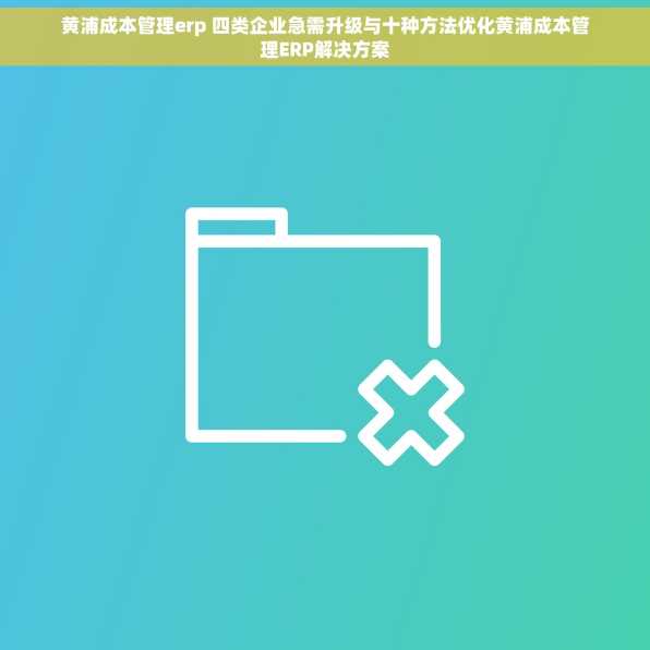 黄浦成本管理erp 四类企业急需升级与十种方法优化黄浦成本管理ERP解决方案