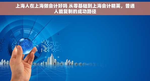 上海人在上海做会计好吗 从零基础到上海会计精英，普通人能复制的成功路径
