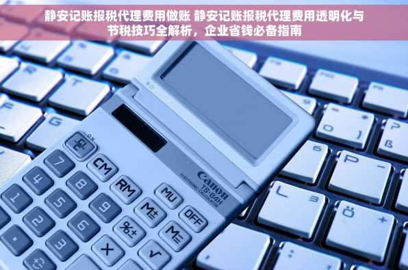 静安记账报税代理费用做账 静安记账报税代理费用透明化与节税技巧全解析，企业省钱必备指南