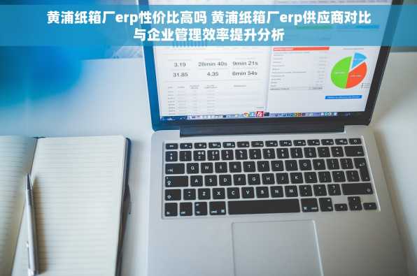 黄浦纸箱厂erp性价比高吗 黄浦纸箱厂erp供应商对比与企业管理效率提升分析