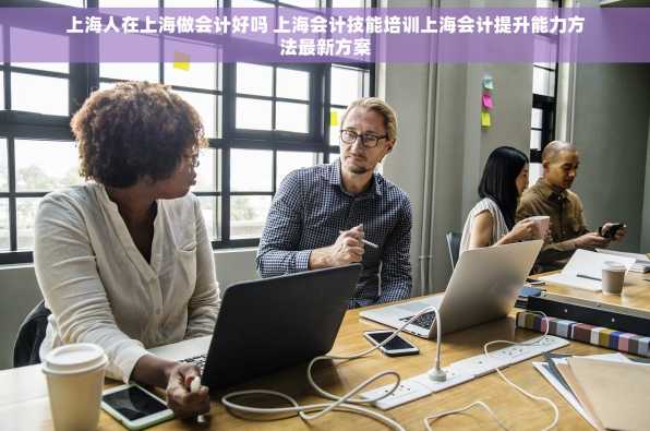上海人在上海做会计好吗 上海会计技能培训上海会计提升能力方法最新方案
