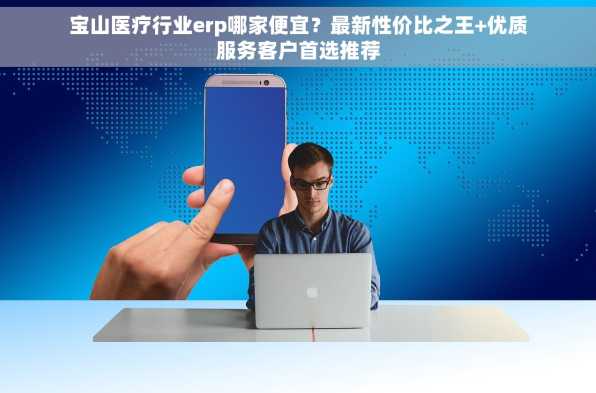 宝山医疗行业erp哪家便宜？最新性价比之王+优质服务客户首选推荐