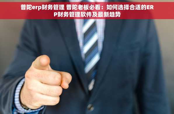 普陀erp财务管理 普陀老板必看：如何选择合适的ERP财务管理软件及最新趋势