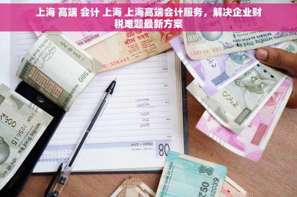 上海 高端 会计 上海 上海高端会计服务，解决企业财税难题最新方案