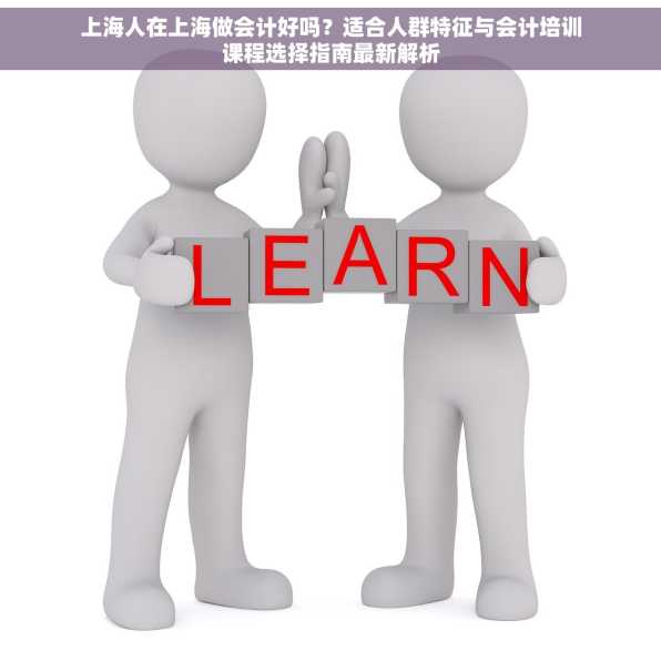 上海人在上海做会计好吗？适合人群特征与会计培训课程选择指南最新解析