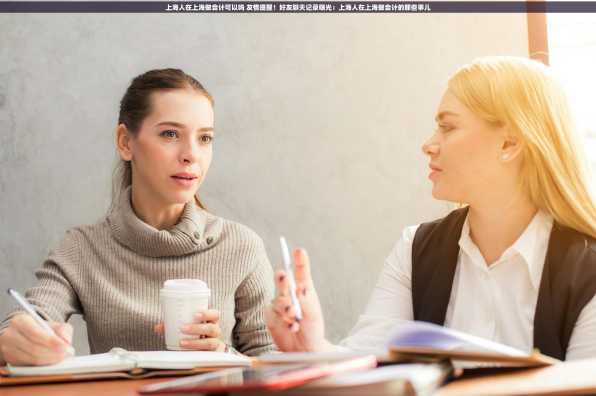 上海人在上海做会计可以吗 友情提醒！好友聊天记录曝光：上海人在上海做会计的那些事儿