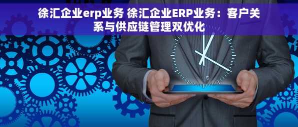 徐汇企业erp业务 徐汇企业ERP业务：客户关系与供应链管理双优化