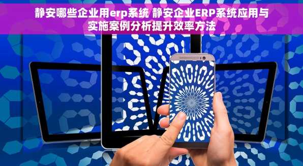 静安哪些企业用erp系统 静安企业ERP系统应用与实施案例分析提升效率方法