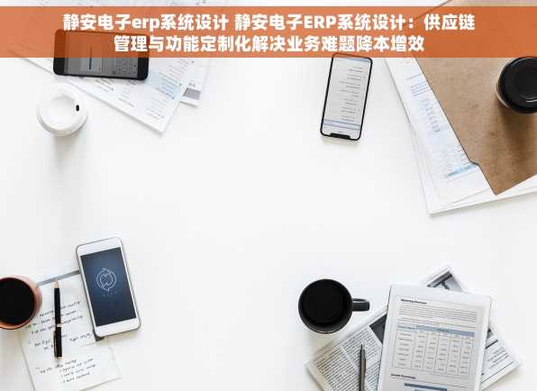 静安电子erp系统设计 静安电子ERP系统设计：供应链管理与功能定制化解决业务难题降本增效