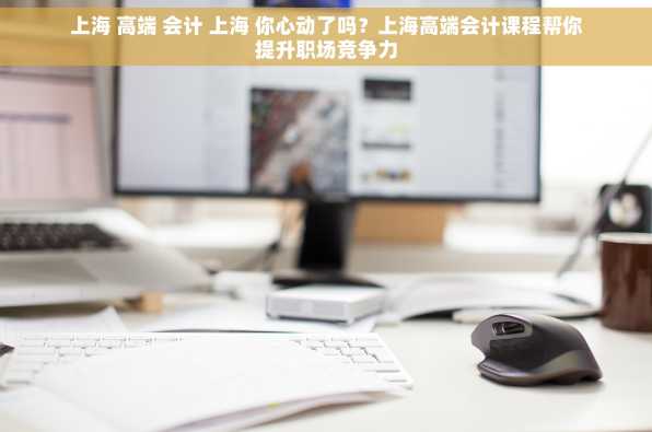 上海 高端 会计 上海 你心动了吗？上海高端会计课程帮你提升职场竞争力