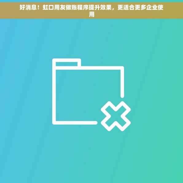 好消息！虹口用友做账程序提升效果，更适合更多企业使用