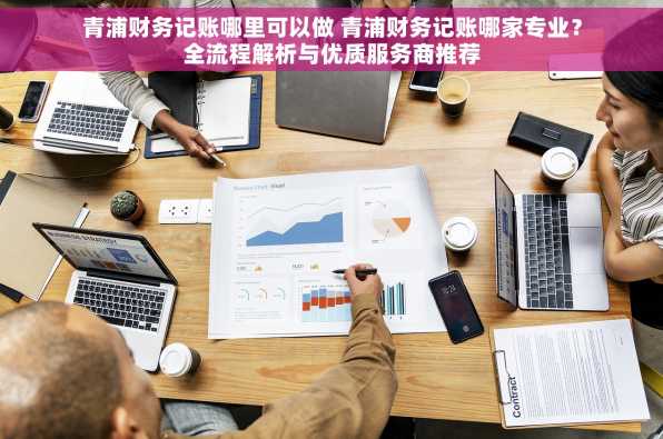 青浦财务记账哪里可以做 青浦财务记账哪家专业？全流程解析与优质服务商推荐