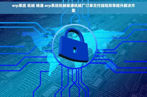 erp系统 机械 杨浦 erp系统机械杨浦机械厂订单交付缩短效率提升解决方案