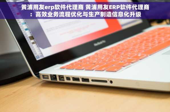 黄浦用友erp软件代理商 黄浦用友ERP软件代理商：高效业务流程优化与生产制造信息化升级