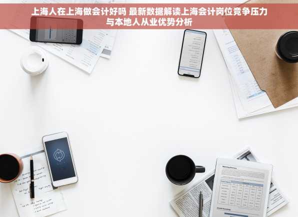 上海人在上海做会计好吗 最新数据解读上海会计岗位竞争压力与本地人从业优势分析