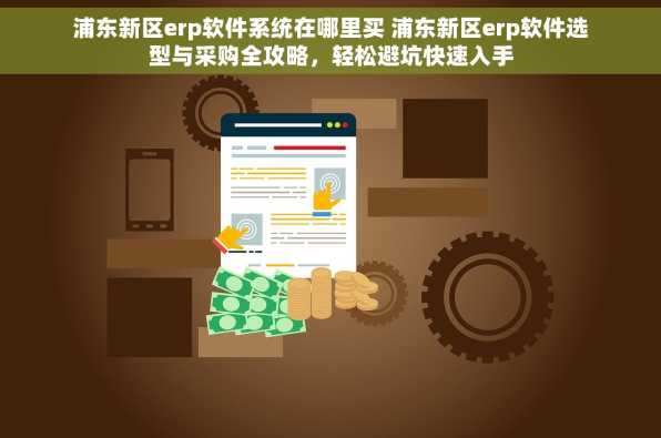 浦东新区erp软件系统在哪里买 浦东新区erp软件选型与采购全攻略，轻松避坑快速入手