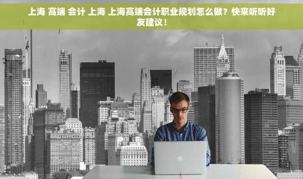 上海 高端 会计 上海 上海高端会计职业规划怎么做？快来听听好友建议！