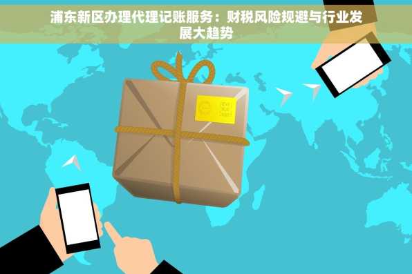 浦东新区办理代理记账服务：财税风险规避与行业发展大趋势
