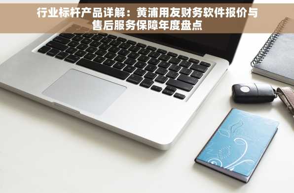 行业标杆产品详解：黄浦用友财务软件报价与售后服务保障年度盘点
