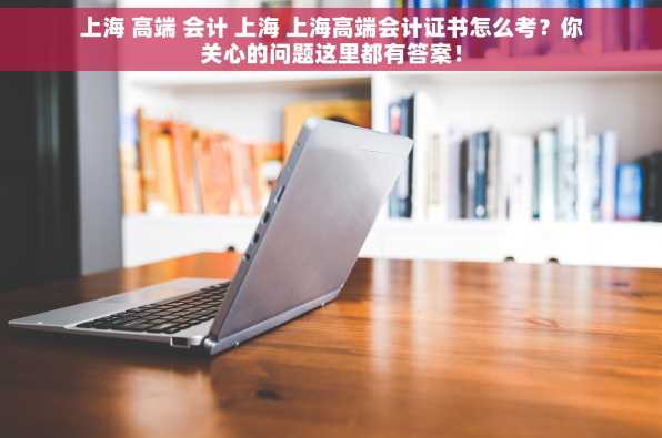 上海 高端 会计 上海 上海高端会计证书怎么考？你关心的问题这里都有答案！
