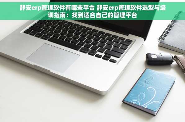 静安erp管理软件有哪些平台 静安erp管理软件选型与培训指南：找到适合自己的管理平台