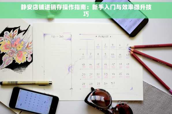 静安店铺进销存操作指南：新手入门与效率提升技巧