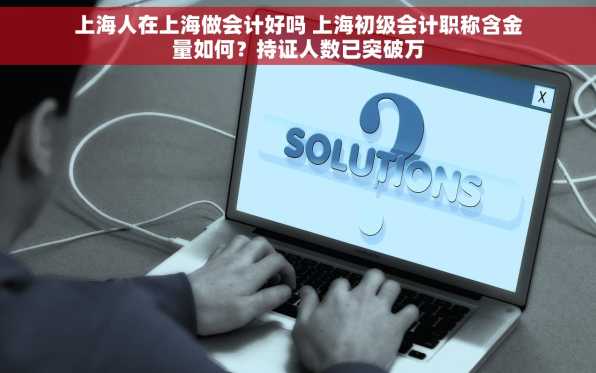 上海人在上海做会计好吗 上海初级会计职称含金量如何？持证人数已突破万