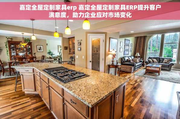 嘉定全屋定制家具erp 嘉定全屋定制家具ERP提升客户满意度，助力企业应对市场变化