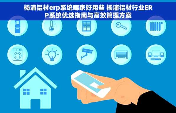 杨浦铝材erp系统哪家好用些 杨浦铝材行业ERP系统优选指南与高效管理方案