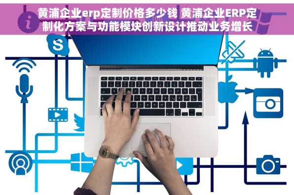 黄浦企业erp定制价格多少钱 黄浦企业ERP定制化方案与功能模块创新设计推动业务增长
