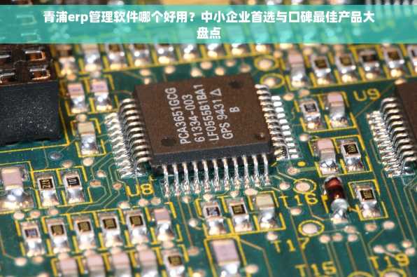 青浦erp管理软件哪个好用？中小企业首选与口碑最佳产品大盘点